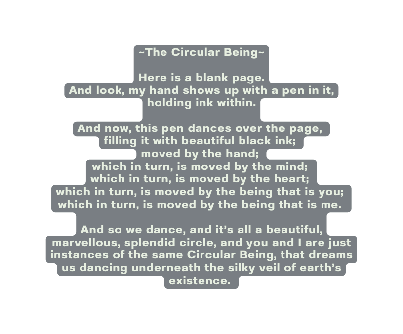 The Circular Being Here is a blank page And look my hand shows up with a pen in it holding ink within And now this pen dances over the page filling it with beautiful black ink moved by the hand which in turn is moved by the mind which in turn is moved by the heart which in turn is moved by the being that is you which in turn is moved by the being that is me And so we dance and it s all a beautiful marvellous splendid circle and you and I are just instances of the same Circular Being that dreams us dancing underneath the silky veil of earth s existence